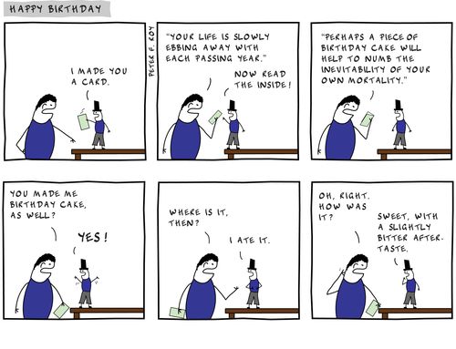 I made you a card. - 'Your life is slowly ebbing away with each passing year.' - 'Now read the inside!' - ''Perhaps a piece of birthday cake will help to numb the inevitability of your own mortality.'' - 'You made me birthday cake, as well?' - 'Yes!' 