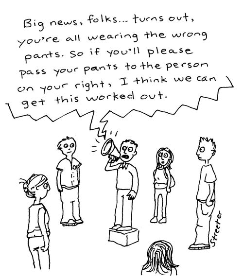 "Big news, folks...turns out, you're all wearing the wrong pants.  So if you'll please pass your pants to the person on your right, I think we can get this worked out."