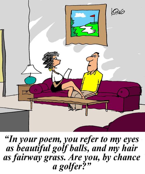 'In your poem, you refer to my eyes as beautiful golf balls, and my hair as fairway grass. Are you, by chance, a golfer?'