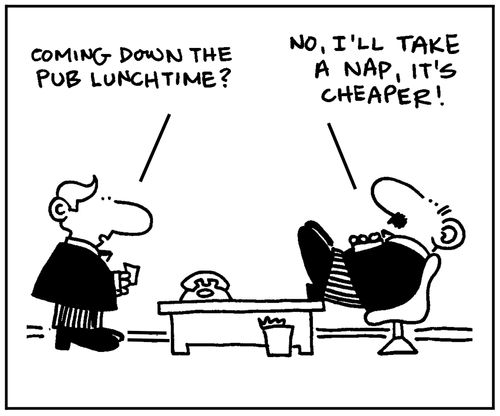 'Coming down the pub lunchtime?' - 'No, I'll take a nap, it's cheaper.'