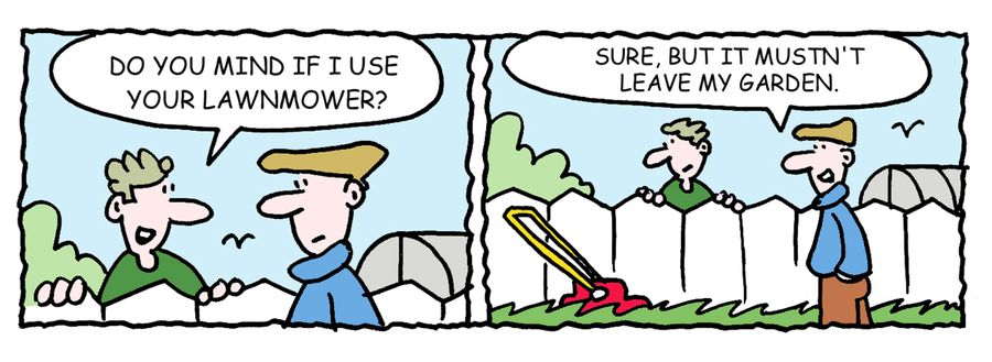 -Do you mind if I use your lawnmower? -Sure, but it musn't leave my garden.