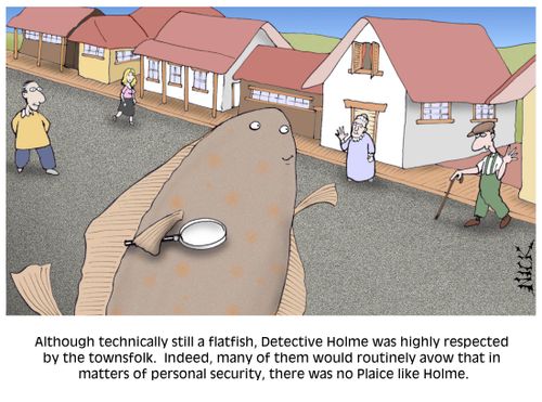 Although technically still a flatfish, Detective Holme was highly respected by the townsfolk. Indeed many of them would routinely avow that in matters of personal security, there was no Plaice like Holme.