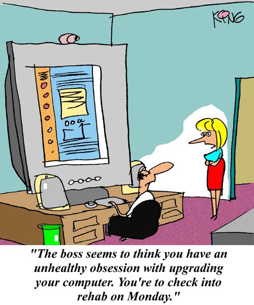 'The boss seems to think you have an unhealthy obsession with upgrading your computer. You're to check into rehab on Monday.'