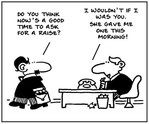 'Do you think now's a good time to ask for a raise?' - 'I wouldn't if I was you. She gave me one this morning.'