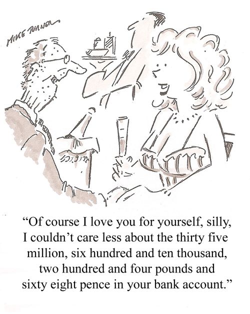'Of course I love you for yourself, silly, I couldn't care less about the thirty five million, six hundred and ten thousand, two hundred and four pounds and sixty eight pence in your bank account.'