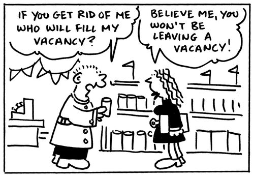 'If you get rid of me who will fill my vacancy?' 'Believe me, you won't be leaving a vacancy.'