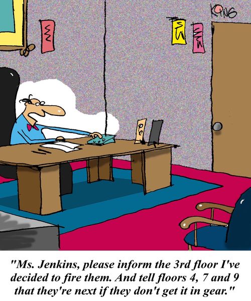 'Ms Jenkins, please inform the 3rd floor I've decided to fire them.  And tell floors 4, 7 and 9 that they're next if they don't get it in gear.'