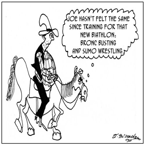 Joe hasn't been the same since training for that new biathlon--bronco busting and sumo wrestling.