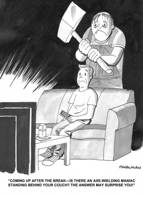 'Coming up after the break - is there an axe-weilding maniac standing behind your couch? The answer may surprise you!'