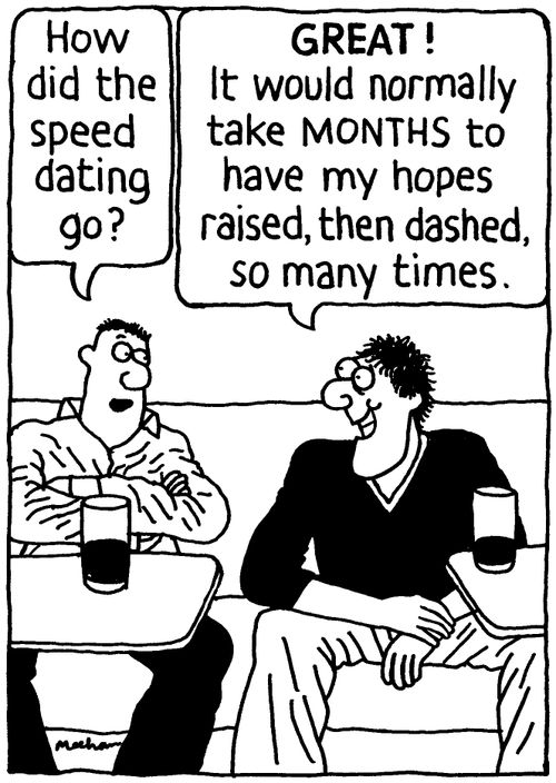 'How did the speed dating go?' 'Great! It would normally take months to have my hopes raised, then dashed, so many times.'