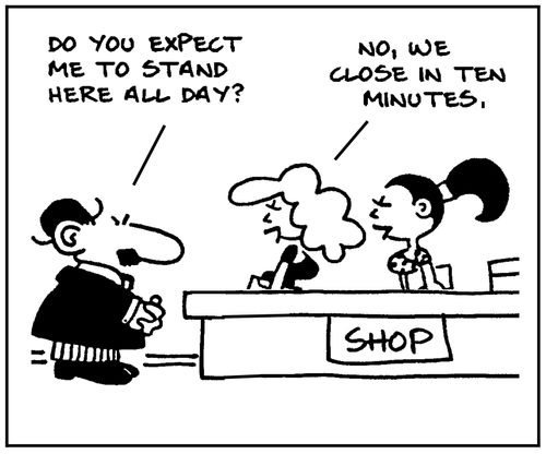 'Do you expect me to stand here all day?' - 'No, we close in ten minutes.'