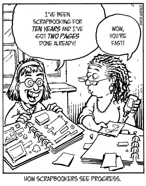 How scrapbookers see progress. ('I've been scrapbooking for ten years and I've got two pages done already!' 'Wow, you're fast!')