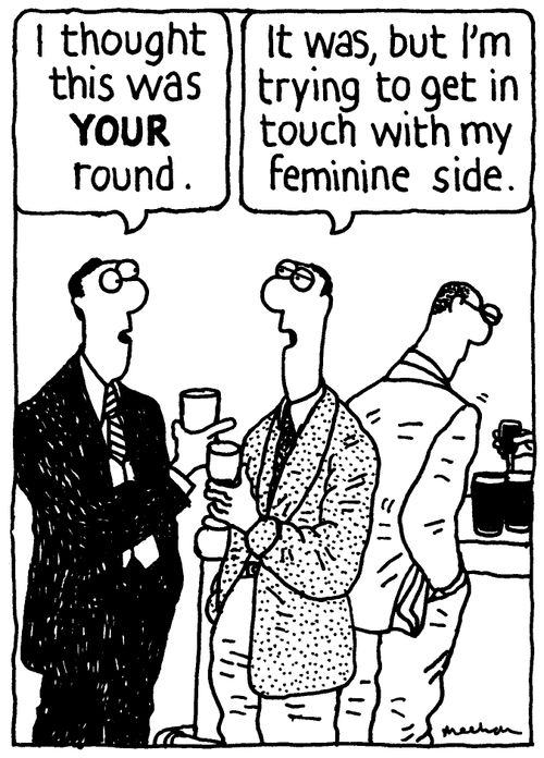 'I thought it was your round.' 'It was, but I'm trying to get in touch with my feminine side.'