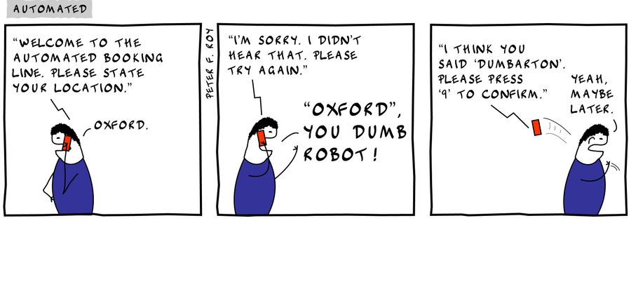 'Welcome to the automated booking line. Please state your location.' - 'Oxford' - 'I'm sorry. I didn't hear that. Please try again.' - ''Oxford', you dumb robot!' - 'I think you said 'Dumbarton'. Please press '9' to confirm.' - 'Yeah, maybe later.'