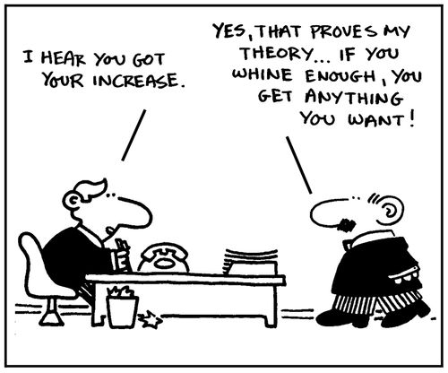 'I hear you got your increase.' - 'Yes, that proves my theory, if you whine enough, you get anything you   want.'