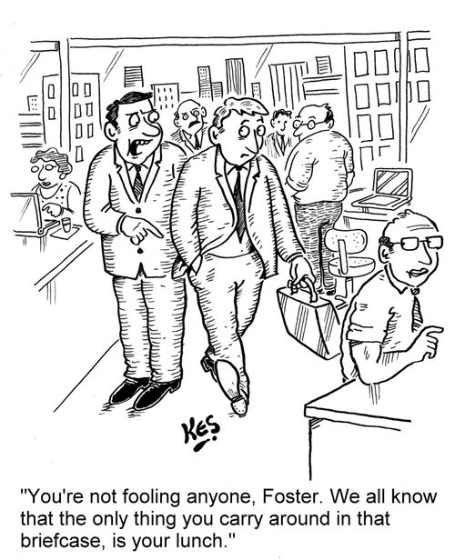 'You're not fooling anyone, Foster. We all know that the only thing you carry around in that briefcase, is your lunch.'
