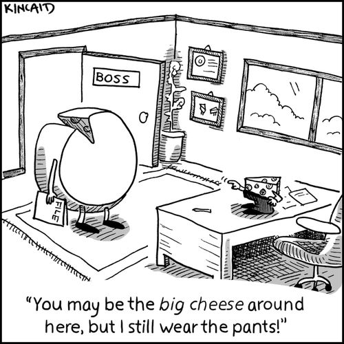 'You may be the big cheese around here, but I still wear the pants!'