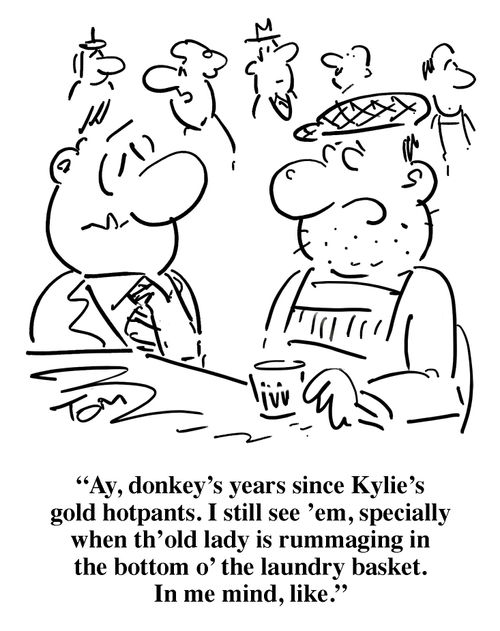 'Ay, donkey's years since Kylie's gold hotpants. I still see 'em, specially when th' old lady is rummaging in the bottom o' the laundry basket...'