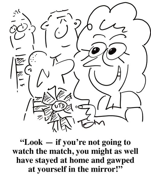'Look - if you're not going to watch the match, you might as well have stayed at home and gawped at yourself in the mirror!'