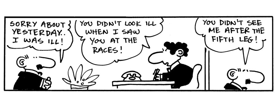 -Sorry about yesterday, I was ill! -You didn't look ill when I saw you at the races! -You didn't see me after the fifth leg!