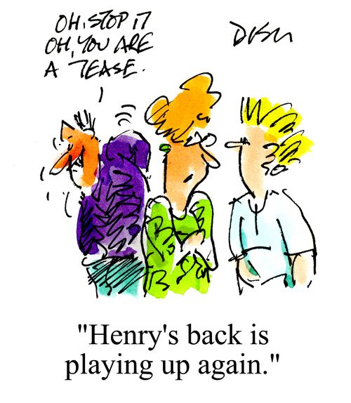 'Oh stop it, oh you are a tease.'  'Henry's back is playing up again.'