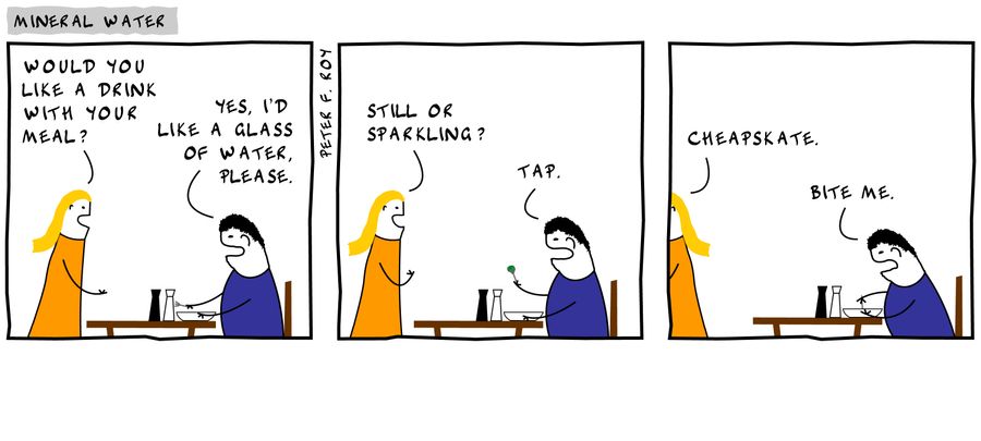 'Would you like a drink with your meal?' - 'Yes, I'd like a glass of water, please.' - 'Still or sparkling?' - 'Tap.' - 'Cheapskate.' - 'Bite me.'