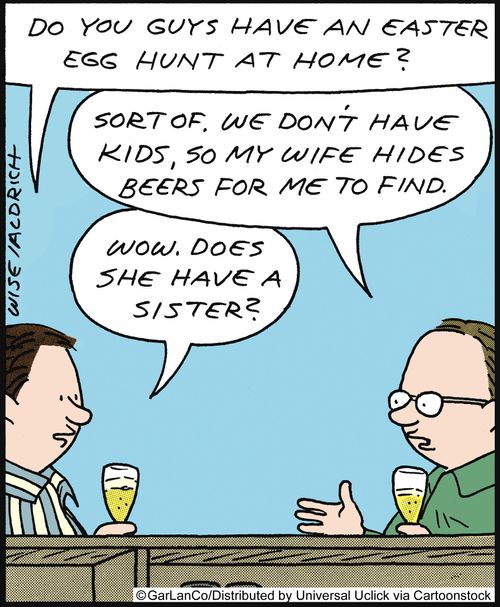 'Do you guys have an easter egg hunt at home?' 'Sort of, we don't have kids, so my wife hides beers for me to find.' 'Wow, does she have a sister?'