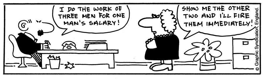 'I do the work of three men for one man's salary!' 'Show me the other two and I'll fire them immediately!'