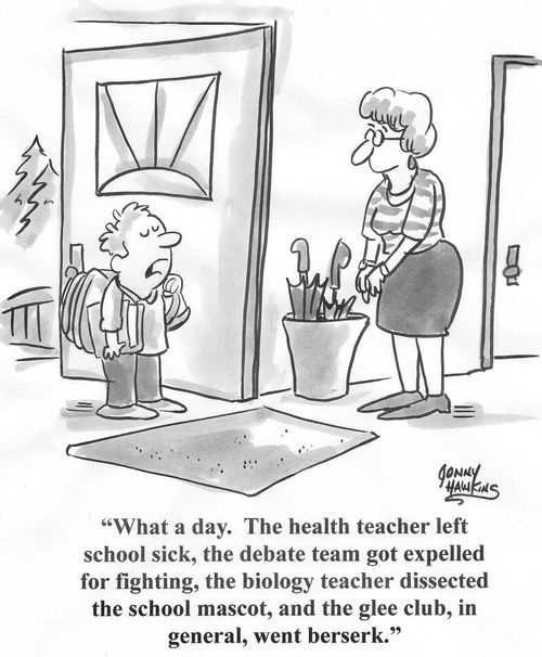 Student to mother: 'What a day.  The health teacher left school sick, the debate team got expelled for fighting, the biology teacher dissected the school mascot, and the glee club, in general, went berserk.'