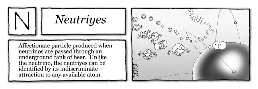 Neutriyes: Affectionate particle produced when neutrinos are passed through an underground tank of beer. Unlike the neutrino, the neutriyes can be identified by its indiscriminate attraction to any available atom.
