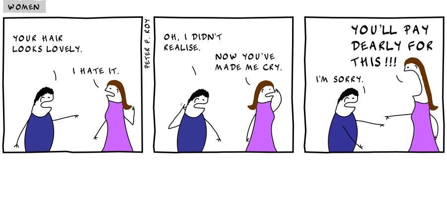 Your hair looks lovely. - 'I hate it.' - 'Oh, I didn't realise.' - 'Now you've made me cry.' - 'I'm sorry.' - 'You'll pay dearly for this!!!' - 