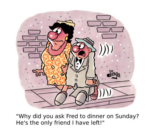 'Why did you ask Fred to dinner on Sunday? He's the only friend I have left!'