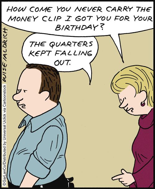 'How come you never carry the money clip I got you for your birthday?' 'The quarters keep falling out.'