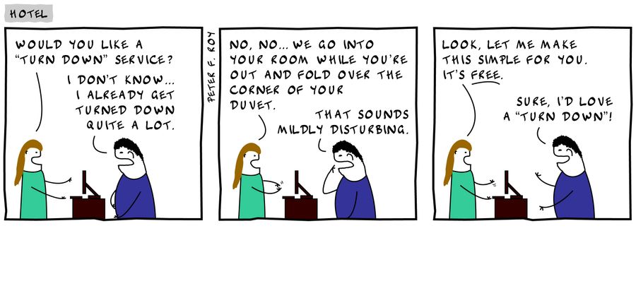 'Would you like a 'turn down' service?' - 'I don't know... I already get turned down quite a lot.' - 'No, no... we go into your room while you're out and fold over the corner of your duvet.' - 'That sounds mildly disturbing.' - 'Look, let me make this...'
