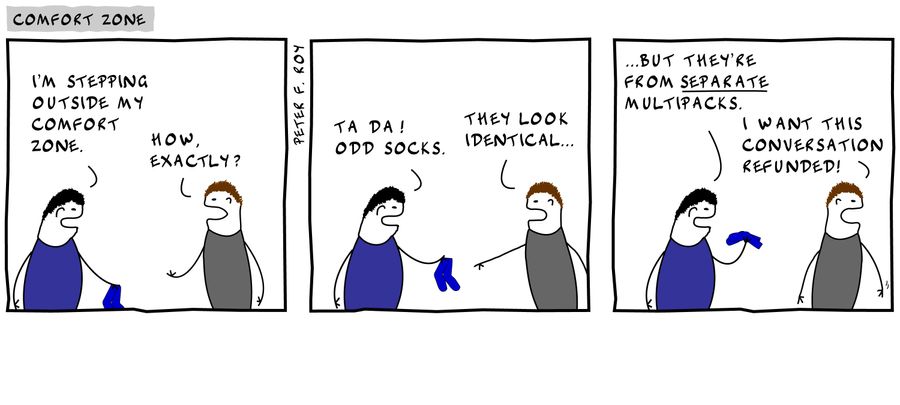 'I'm stepping outside my comfort zone.' - 'How, exactly?' - 'Ta da! Odd socks.' - 'They look identical...' - '...but they're from separate multipacks.' - 'I want this conversation refunded!'