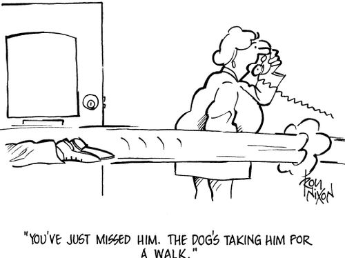 'Tou've just missed him. The dog's taking him for a walk.'