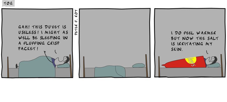 Gah! This duvet is useless! I might as well be sleeping in a fluffing crisp packet! - '' - '' - '' - 'I do feel warmer but now the salt is irritating my skin.' - '' - 