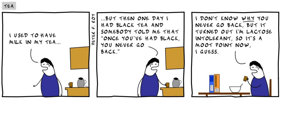 'I used to have milk in my tea. . .but then one day I had black tea and somebody tole me that 'once you've had black, you never go back.' I don't know why you never go back, but it turned out I'm lactose intolerant, so it's a moot point now. I guess.'