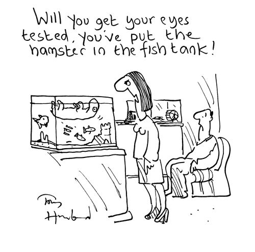 'Will you get your eyes tested, you've put the hamster in the fish tank!'