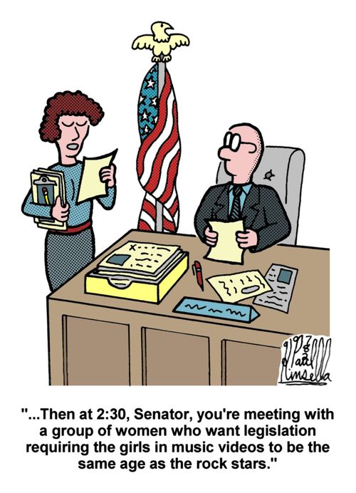 '...Then at 2:30, Senator, you're meeting with a group of women who want legislation requiring the girls in music videos to be the same age as the rock stars.'
