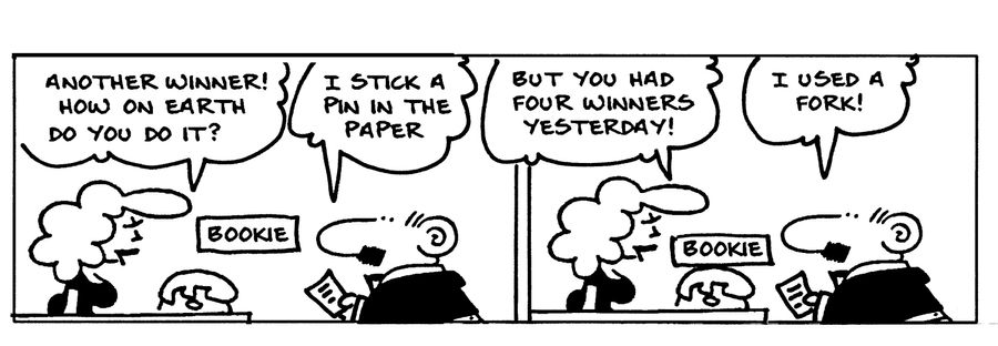 -Another winner! How on Earth do you do it? -I stick a pin in the paper -But you had four winners yesterday! -I used a fork! 