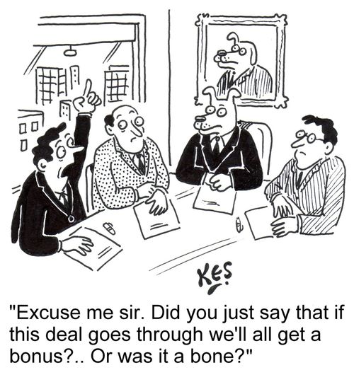 'Excuse me sir. Did you just say that if this deal goes through we'll all get a bonus?.. Or was it a bone?'
