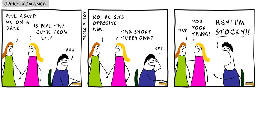 Peel asked me on a date. - 'Is Peel the cutie from I.T.?' - 'Heh.' - 'No, he sits opposite him.' - 'The short tubby one?' - 'Eh?' - 'Yep.' - 'You poor thing!' - 'Hey! I'm stocky!!' -
