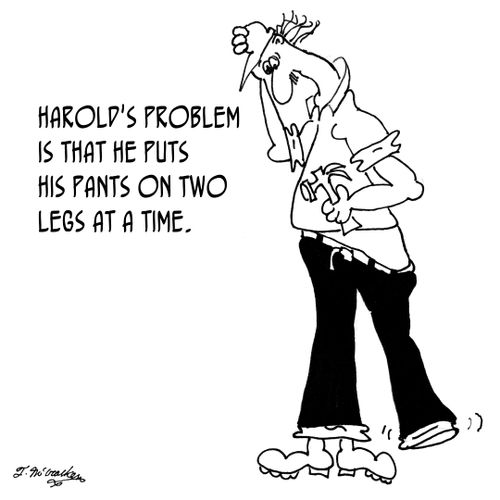 Harold's problem is that he puts his pants on two legs at a time.
