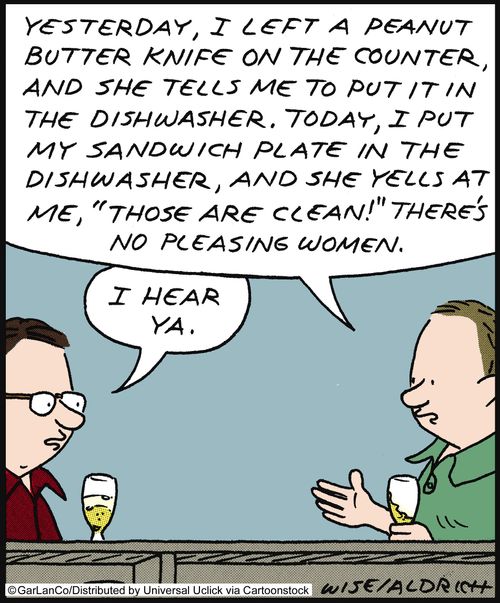 'Yesterday, I left a peanut butter knife on the counter, and she tells me to put it in the dishwasher. Today, I put my sandwich plate in the dishwasher, and she yells at me 'those are clean!' There's no pleasing women.'