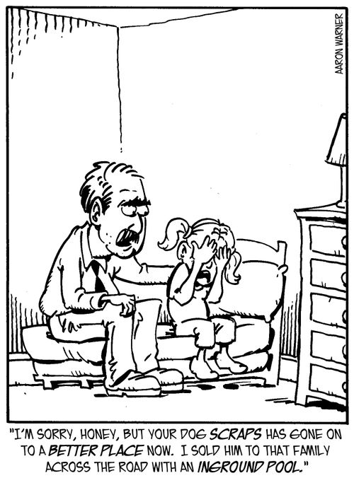 'I'm sorry, honey, but your dog Scraps has gone on to a better place now. I sold him to that family across the road with an inground pool.'