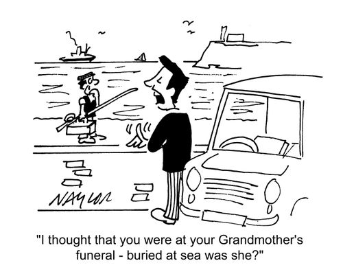 'I thought you were at your Grandmother's funeral - buried at sea, was she?'
