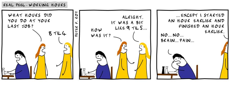 'What hours did you do at your last job?' - '8 til 4' - 'How was it?' - 'Alright. It was a bit like 9 til 5...' - '...except I started an hour earlier and finished an hour earlier.' - 'No... no... brain... pain...'