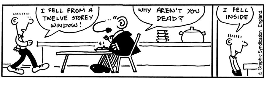 'I fell from a twelve story window!'   'Why aren't you dead?' 'I fell inside.'