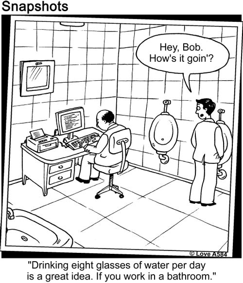 "Hey, Bob. Howe's it goin'?"   "Drinking eight glasses of water per day is a great idea. If you work in a bathroom."
